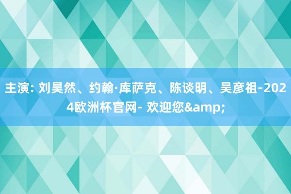 主演: 刘昊然、约翰·库萨克、陈谈明、吴彦祖-2024欧洲杯官网- 欢迎您&