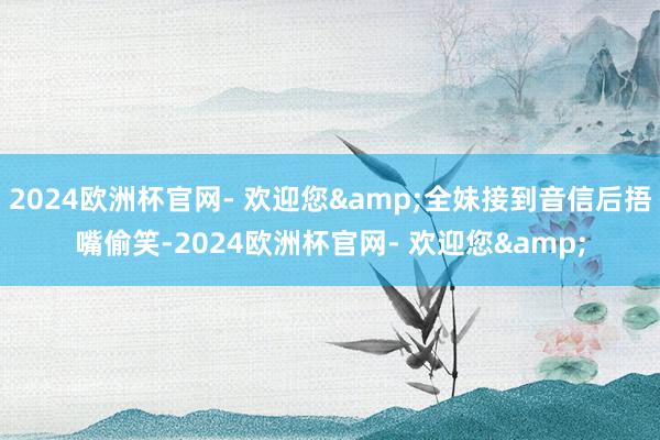 2024欧洲杯官网- 欢迎您&全妹接到音信后捂嘴偷笑-2024欧洲杯官网- 欢迎您&