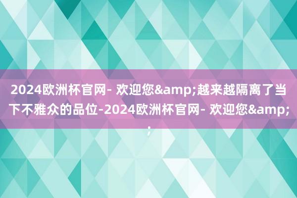 2024欧洲杯官网- 欢迎您&越来越隔离了当下不雅众的品位-2024欧洲杯官网- 欢迎您&