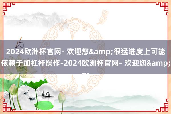 2024欧洲杯官网- 欢迎您&很猛进度上可能依赖于加杠杆操作-2024欧洲杯官网- 欢迎您&