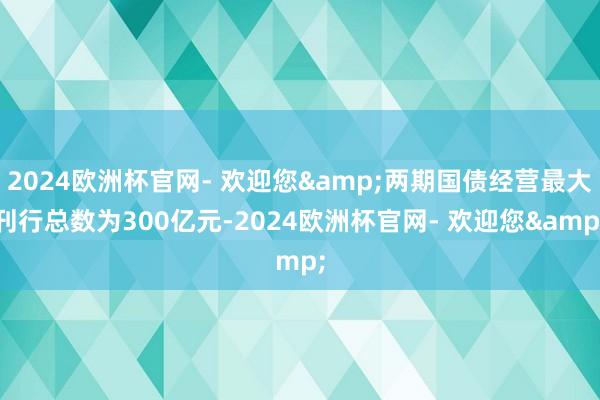 2024欧洲杯官网- 欢迎您&两期国债经营最大刊行总数为300亿元-2024欧洲杯官网- 欢迎您&