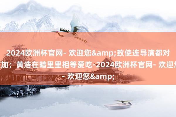 2024欧洲杯官网- 欢迎您&致使连导演都对她唱和有加；黄浩在暗里里相等爱吃-2024欧洲杯官网- 欢迎您&