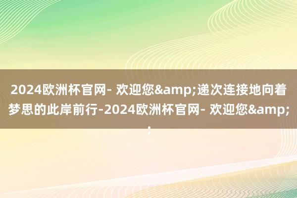 2024欧洲杯官网- 欢迎您&递次连接地向着梦思的此岸前行-2024欧洲杯官网- 欢迎您&