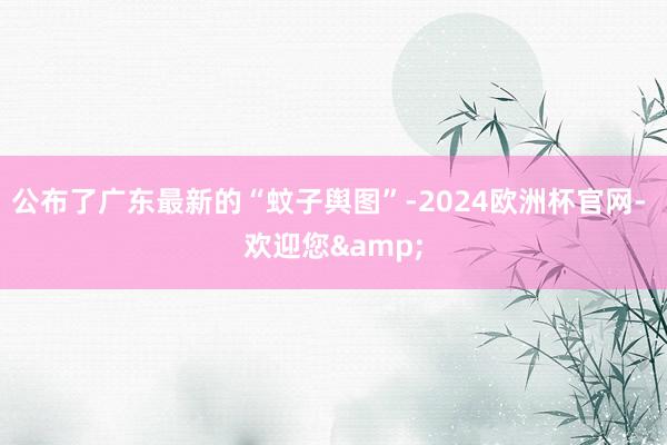 公布了广东最新的“蚊子舆图”-2024欧洲杯官网- 欢迎您&