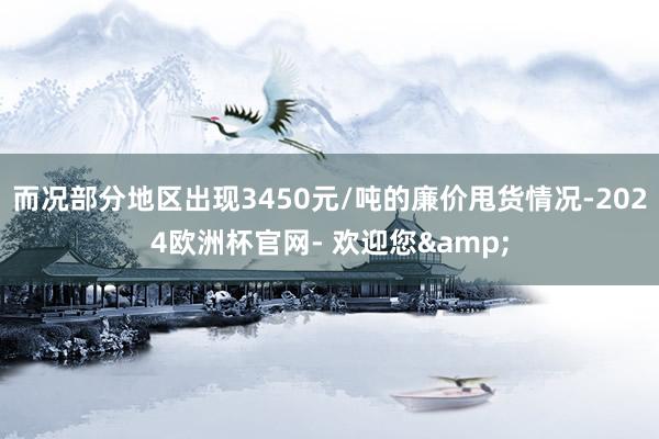 而况部分地区出现3450元/吨的廉价甩货情况-2024欧洲杯官网- 欢迎您&