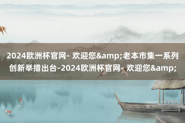 2024欧洲杯官网- 欢迎您&老本市集一系列创新举措出台-2024欧洲杯官网- 欢迎您&