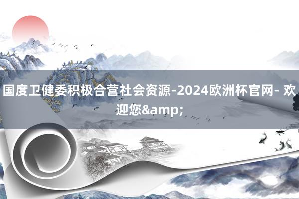 国度卫健委积极合营社会资源-2024欧洲杯官网- 欢迎您&