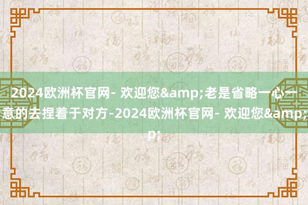 2024欧洲杯官网- 欢迎您&老是省略一心一意的去捏着于对方-2024欧洲杯官网- 欢迎您&