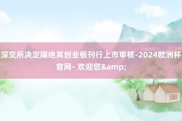 深交所决定隔绝其创业板刊行上市审核-2024欧洲杯官网- 欢迎您&