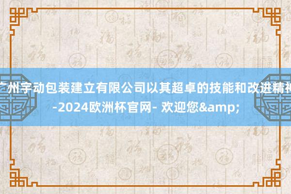 广州宇动包装建立有限公司以其超卓的技能和改进精神-2024欧洲杯官网- 欢迎您&