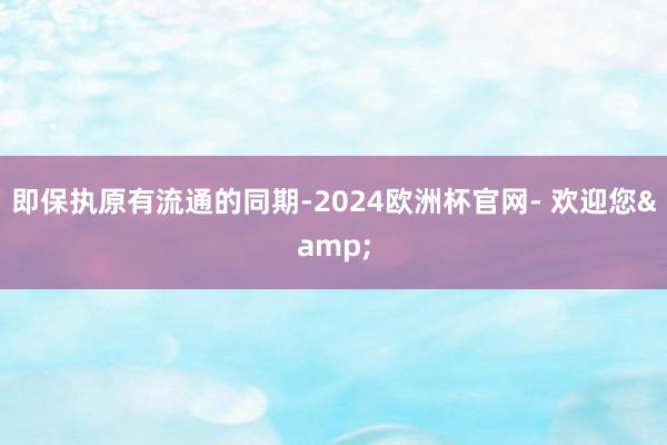 即保执原有流通的同期-2024欧洲杯官网- 欢迎您&