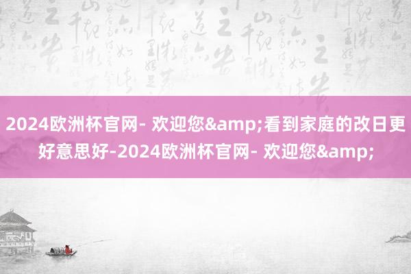 2024欧洲杯官网- 欢迎您&看到家庭的改日更好意思好-2024欧洲杯官网- 欢迎您&