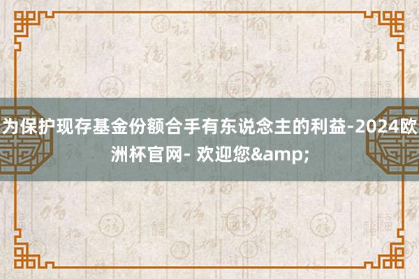 为保护现存基金份额合手有东说念主的利益-2024欧洲杯官网- 欢迎您&