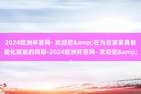 2024欧洲杯官网- 欢迎您&在为自家家具智能化赋能的同期-2024欧洲杯官网- 欢迎您&