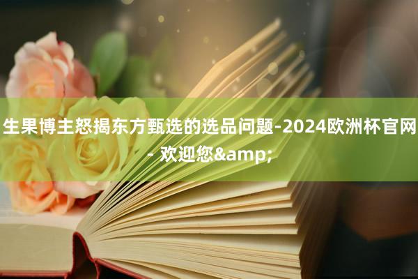 生果博主怒揭东方甄选的选品问题-2024欧洲杯官网- 欢迎您&