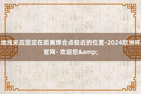 地线夹应固定在距离焊合点较近的位置-2024欧洲杯官网- 欢迎您&