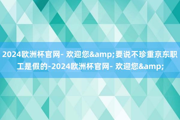 2024欧洲杯官网- 欢迎您&要说不珍重京东职工是假的-2024欧洲杯官网- 欢迎您&