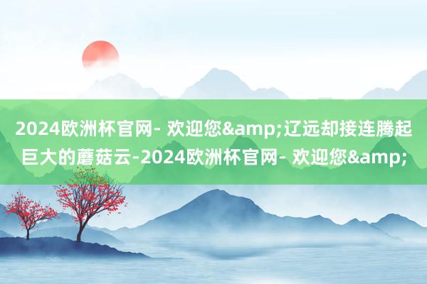 2024欧洲杯官网- 欢迎您&辽远却接连腾起巨大的蘑菇云-2024欧洲杯官网- 欢迎您&