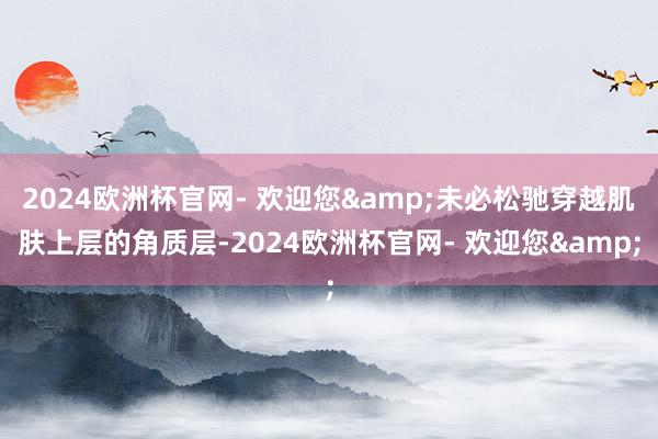 2024欧洲杯官网- 欢迎您&未必松驰穿越肌肤上层的角质层-2024欧洲杯官网- 欢迎您&