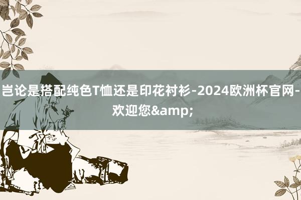 岂论是搭配纯色T恤还是印花衬衫-2024欧洲杯官网- 欢迎您&