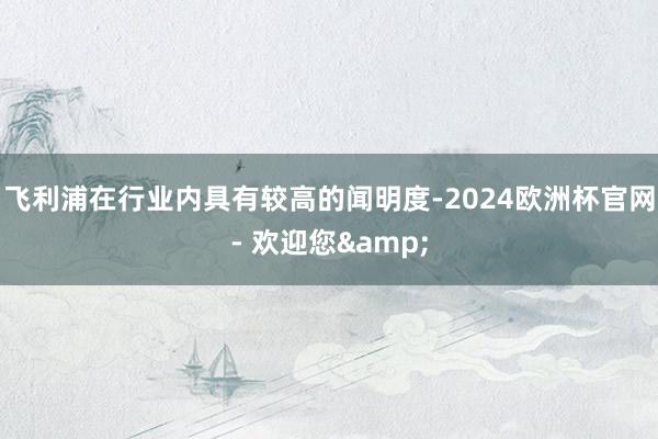 飞利浦在行业内具有较高的闻明度-2024欧洲杯官网- 欢迎您&