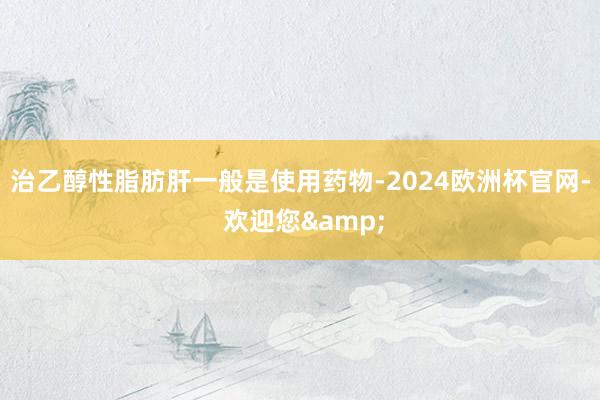 治乙醇性脂肪肝一般是使用药物-2024欧洲杯官网- 欢迎您&