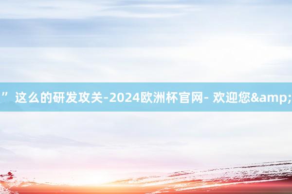 ” 　　这么的研发攻关-2024欧洲杯官网- 欢迎您&