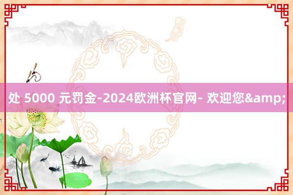 处 5000 元罚金-2024欧洲杯官网- 欢迎您&