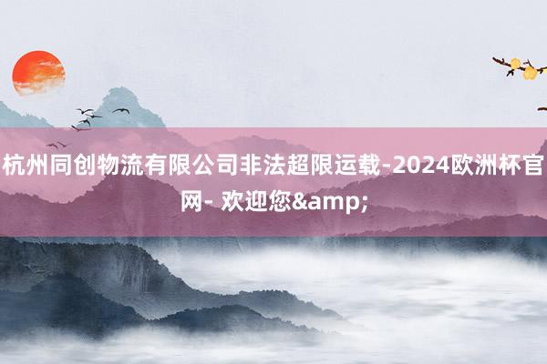 杭州同创物流有限公司非法超限运载-2024欧洲杯官网- 欢迎您&