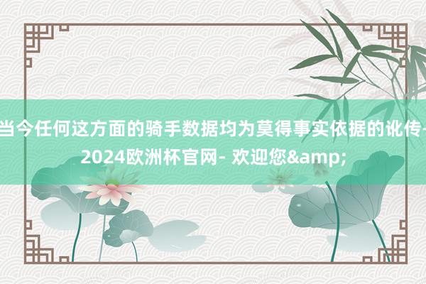 当今任何这方面的骑手数据均为莫得事实依据的讹传-2024欧洲杯官网- 欢迎您&