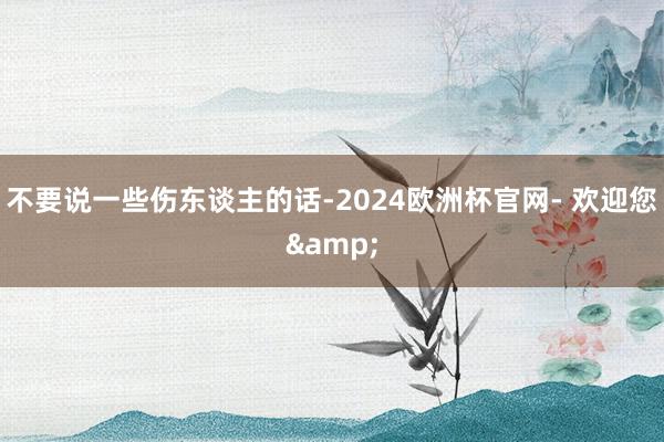 不要说一些伤东谈主的话-2024欧洲杯官网- 欢迎您&