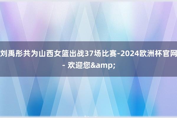 刘禹彤共为山西女篮出战37场比赛-2024欧洲杯官网- 欢迎您&