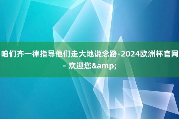 咱们齐一律指导他们走大地说念路-2024欧洲杯官网- 欢迎您&