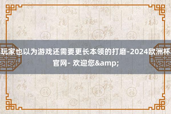 玩家也以为游戏还需要更长本领的打磨-2024欧洲杯官网- 欢迎您&