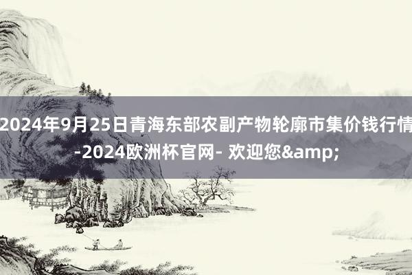 2024年9月25日青海东部农副产物轮廓市集价钱行情-2024欧洲杯官网- 欢迎您&