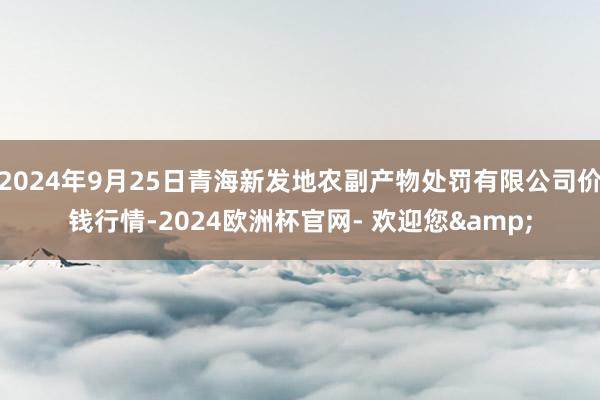 2024年9月25日青海新发地农副产物处罚有限公司价钱行情-2024欧洲杯官网- 欢迎您&