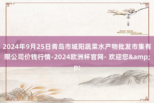 2024年9月25日青岛市城阳蔬菜水产物批发市集有限公司价钱行情-2024欧洲杯官网- 欢迎您&