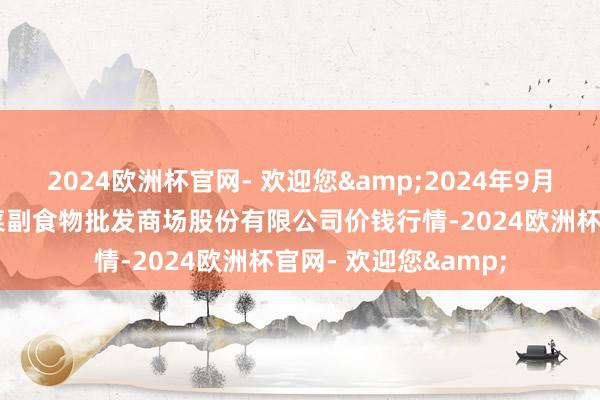 2024欧洲杯官网- 欢迎您&2024年9月25日青岛抚顺道蔬菜副食物批发商场股份有限公司价钱行情-2024欧洲杯官网- 欢迎您&