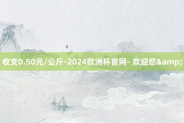 收支0.50元/公斤-2024欧洲杯官网- 欢迎您&