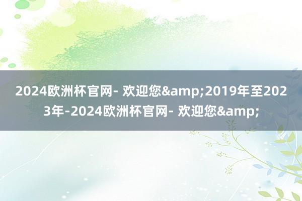 2024欧洲杯官网- 欢迎您&　　2019年至2023年-2024欧洲杯官网- 欢迎您&