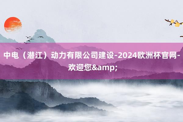 中电（潜江）动力有限公司建设-2024欧洲杯官网- 欢迎您&