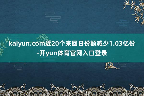 kaiyun.com近20个来回日份额减少1.03亿份-开yun体育官网入口登录