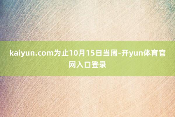 kaiyun.com为止10月15日当周-开yun体育官网入口登录