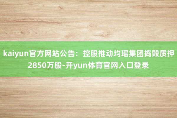 kaiyun官方网站公告：控股推动均瑶集团捣毁质押2850万股-开yun体育官网入口登录