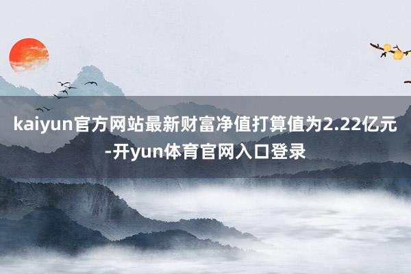 kaiyun官方网站最新财富净值打算值为2.22亿元-开yun体育官网入口登录