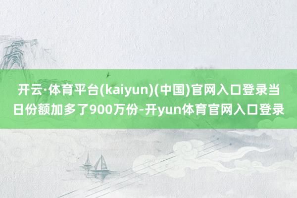 开云·体育平台(kaiyun)(中国)官网入口登录当日份额加多了900万份-开yun体育官网入口登录