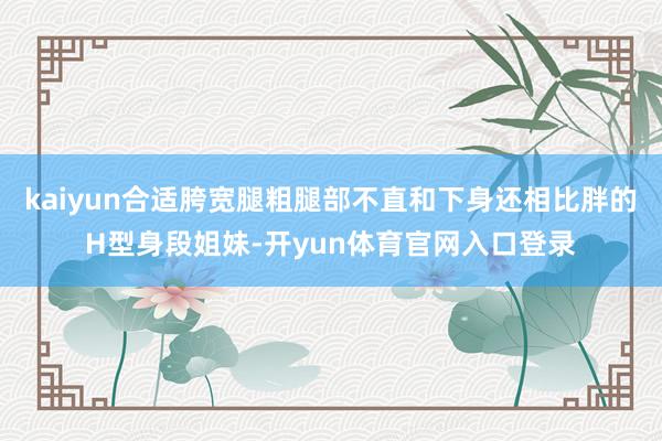 kaiyun合适胯宽腿粗腿部不直和下身还相比胖的H型身段姐妹-开yun体育官网入口登录