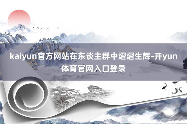 kaiyun官方网站在东谈主群中熠熠生辉-开yun体育官网入口登录