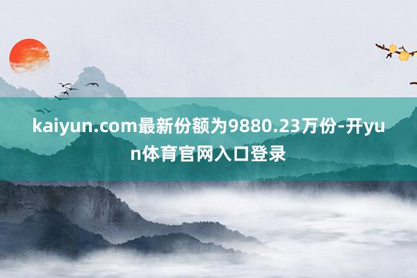 kaiyun.com最新份额为9880.23万份-开yun体育官网入口登录