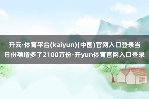 开云·体育平台(kaiyun)(中国)官网入口登录当日份额增多了2100万份-开yun体育官网入口登录